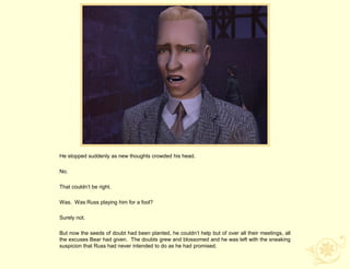 He stopped suddenly as new thoughts crowded his head.

No.

That couldn‟t be right.

Was. Was Russ playing him for a fool?

Surely not.

But now the seeds of doubt had been planted, he couldn‟t help but of over all their meetings, all
the excuses Bear had given. The doubts grew and blossomed and he was left with the sneaking
suspicion that Russ had never intended to do as he had promised.
 