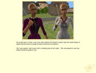 He turned back to them, once more fully clothed and Sophia couldn't stop the small twinge of
regret that she would no longer be able to study his musculature.

“As I was saying,” said Lauren with a sidelong look at her sister. “We are pleased to see you.
Sophia wished to speak to you.”
 