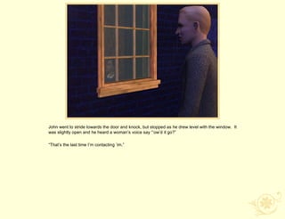 John went to stride towards the door and knock, but stopped as he drew level with the window. It
was slightly open and he heard a woman‟s voice say “‟ow‟d it go?”

“That‟s the last time I‟m contacting ‟im.”
 