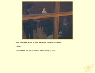 John crept nearer so that he could see through the gap in the curtains.

“What?”

“The last time. We should move on. Leave the city for a bit.”
 