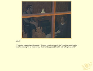 “Why?”

“‟E‟s getting impatient and desperate. „E wants the job done and I don‟t fink I can keep fobbing
„im off or pressing „im for more money. It‟s time I disappeared for a bit, until „e forgets about it.”
 