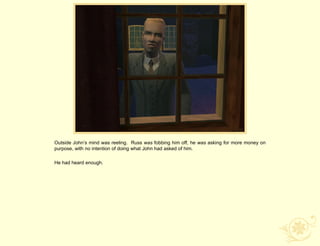 Outside John‟s mind was reeling. Russ was fobbing him off, he was asking for more money on
purpose, with no intention of doing what John had asked of him.

He had heard enough.
 