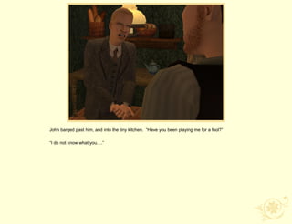 John barged past him, and into the tiny kitchen. “Have you been playing me for a fool?”

“I do not know what you….”
 