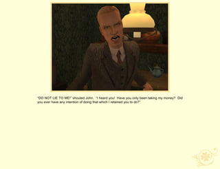 “DO NOT LIE TO ME!” shouted John. “I heard you! Have you only been taking my money? Did
you ever have any intention of doing that which I retained you to do?”
 