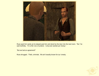 Russ eyed him warily as he slipped past him and stood by the door into the next room. “No,” he
said truthfully. “I‟m a fief, not a murderer. I only ever wanted yer money.”

“But we had an agreement!”

Russ shrugged. “Fiefs, criminals. We ain‟t exactly known for our „onesty.
 