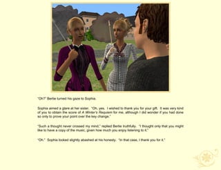 “Oh?” Bertie turned his gaze to Sophia.

Sophia aimed a glare at her sister. “Oh, yes. I wished to thank you for your gift. It was very kind
of you to obtain the score of A Winter’s Requiem for me, although I did wonder if you had done
so only to prove your point over the key change.”

“Such a thought never crossed my mind,” replied Bertie truthfully. “I thought only that you might
like to have a copy of the music, given how much you enjoy listening to it.”

“Oh.” Sophia looked slightly abashed at his honesty. “In that case, I thank you for it.”
 
