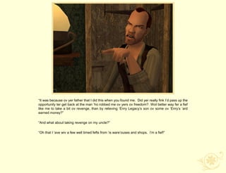 “It was because ov yer father that I did this when you found me. Did yer really fink I‟d pass up the
opportunity ter get back at the man „ho robbed me ov yers ov freedom? Wot better way fer a fief
like me to take a bit ov revenge, than by relieving „Enry Legacy‟s son ov some ov „Enry‟s „ard
earned money?”

“And what about taking revenge on my uncle?”

“Oh that I „ave wiv a few well timed fefts from „is ware‟ouses and shops. I‟m a fief!”
 