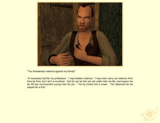 “You threatened violence against my family!”

“A necessary tool fer my profession. I may freaten violence. I may even carry out violence from
time ter time, but I ain‟t a murderer. And fer yer ter fink yer can waltz inter me life, and expect me
ter kill two inconvenient young men fer yer…” his lip curled into a sneer. “Yer deserved ter be
played fer a fool.”
 