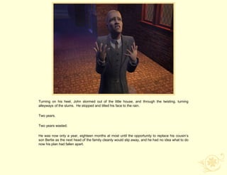 Turning on his heel, John stormed out of the little house, and through the twisting, turning
alleyways of the slums. He stopped and tilted his face to the rain.

Two years.

Two years wasted.

He was now only a year, eighteen months at most until the opportunity to replace his cousin‟s
son Bertie as the next head of the family cleanly would slip away, and he had no idea what to do
now his plan had fallen apart.
 
