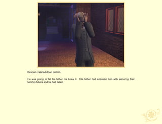 Despair crashed down on him.

He was going to fail his father, he knew it. His father had entrusted him with securing their
family‟s future and he had failed.
 