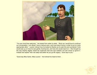 “You are more than welcome.” He looked from sister to sister. “Much as I would love to continue
our conversation, I am afraid I have a lecture soon, and must return home in order to put on more
appropriate attire.” Lauren noticed how he looked at Sophia as he said this and wondered if she
would pick up on how he was gently mocking her, and how she would react to it. She thought by
the way Sophia slightly raised her eyebrows that she had realised, but she chose to ignore it.
Instead she replied “then we really had better let you go Mr Legacy. Good day to you.”

“Good day Miss Sartor, Miss Lauren.” He inclined his head to them.
 