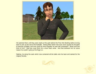 He watched them until they were nearly at the park behind the Fine Arts Building before turning
back to pick up the rest of the footballs. Seeing Miss Sartor had once more caused his thoughts
to become muddled, and how could he have forgotten he was half undressed? What must she
think of him? Well she must think him a boor that‟s what. And that bothered him for some
reason he couldn‟t quite put his finger on.

Sighing, he slung the sack which now contained all the balls onto his back and started for the
Legacy Society.
 