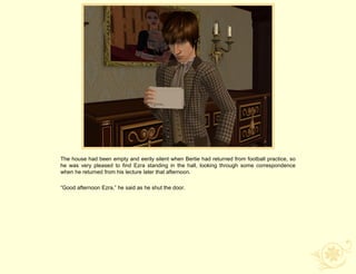 The house had been empty and eerily silent when Bertie had returned from football practice, so
he was very pleased to find Ezra standing in the hall, looking through some correspondence
when he returned from his lecture later that afternoon.

“Good afternoon Ezra,” he said as he shut the door.
 