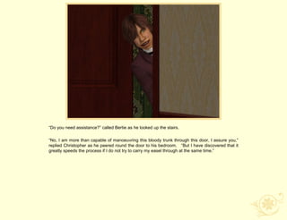 “Do you need assistance?” called Bertie as he looked up the stairs.

“No, I am more than capable of manoeuvring this bloody trunk through this door, I assure you,”
replied Christopher as he peered round the door to his bedroom. “But I have discovered that it
greatly speeds the process if I do not try to carry my easel through at the same time.”
 