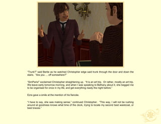 “Trunk?” said Bertie as he watched Christopher edge said trunk through the door and down the
stairs. “Are you … off somewhere?”

“SimParis!” exclaimed Christopher straightening up. “It is an art trip. Or rather, mostly an art trip.
We leave early tomorrow morning, and when I was speaking to Bethany about it, she begged me
to be organised for once in my life, and get everything ready the night before.”

Ezra gave a smile at the mention of his fiancée.

“I have to say, she was making sense,” continued Christopher. “This way, I will not be rushing
around at goodness knows what time of the clock, trying to locate my second best waistcoat, or
best braces.”
 
