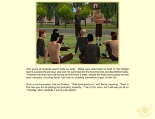 One group of students wasn‟t quite so lucky. Bertie was determined to build on the football
team‟s success the previous year and not just make it to the final this time, but also lift the trophy.
Therefore the team was still training several times a week, despite the heat meaning that several
team members, including Bertie, had taken to divesting themselves of part of their kits.

Such a training session had just finished. “Well done everyone,” said Bertie, beaming. “Even in
this heat you are all playing and practising superbly. That is it for today, but I will see you all on
Thursday, when hopefully it will be a tad cooler.”
 