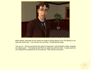 Bertie blinked, astounded at how quickly the image of Sophia glaring at him, fire flashing in her
eyes had come to him. “I am not sure I do, you know,” he said forcing a laugh.

“Yes you do. I bet you and Stuart have plenty of arguments,” said Christopher before changing
the subject again. “I had better got and fetch my easel and paint box down. It really would not
do to forget the art equipment for an art excursion. Well, mainly art excursion.”
 