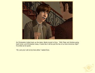 As Christopher trotted back up the stairs, Bertie turned to Ezra. “With Peter and Andrew going
back home, and Christopher away, it looks like it will be just the two of us here tomorrow night,”
he smiled as he spoke.

“Oh, sorry but I will not be here either,” replied Ezra.
 