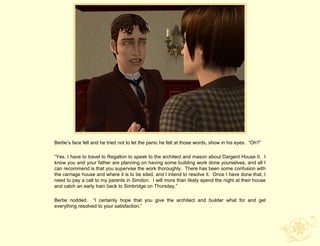 Bertie‟s face fell and he tried not to let the panic he felt at those words, show in his eyes. “Oh?”

“Yes, I have to travel to Regalton to speak to the architect and mason about Dargent House II. I
know you and your father are planning on having some building work done yourselves, and all I
can recommend is that you supervise the work thoroughly. There has been some confusion with
the carriage house and where it is to be sited, and I intend to resolve it. Once I have done that, I
need to pay a call to my parents in Simdon. I will more than likely spend the night at their house
and catch an early train back to Simbridge on Thursday.”

Bertie nodded. “I certainly hope that you give the architect and builder what for and get
everything resolved to your satisfaction.”
 