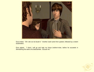 Ezra smiled. “Oh I will, do not doubt it.” Another crash came from upstairs, followed by a violent
exclamation.

Ezra sighed. “I think I will go and help my future brother-in-law, before he succeeds in
demolishing the wall to his bedchamber. Excuse me.”
 
