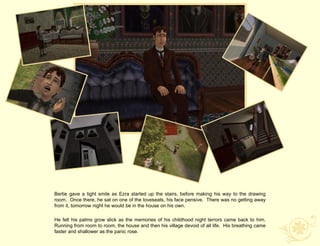Bertie gave a tight smile as Ezra started up the stairs, before making his way to the drawing
room. Once there, he sat on one of the loveseats, his face pensive. There was no getting away
from it, tomorrow night he would be in the house on his own.

He felt his palms grow slick as the memories of his childhood night terrors came back to him.
Running from room to room, the house and then his village devoid of all life. His breathing came
faster and shallower as the panic rose.
 