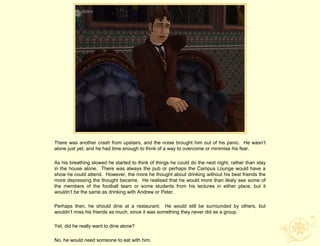 There was another crash from upstairs, and the noise brought him out of his panic. He wasn‟t
alone just yet, and he had time enough to think of a way to overcome or minimise his fear.

As his breathing slowed he started to think of things he could do the next night, rather than stay
in the house alone. There was always the pub or perhaps the Campus Lounge would have a
show he could attend. However, the more he thought about drinking without his best friends the
more depressing the thought became. He realised that he would more than likely see some of
the members of the football team or some students from his lectures in either place, but it
wouldn‟t be the same as drinking with Andrew or Peter.

Perhaps then, he should dine at a restaurant. He would still be surrounded by others, but
wouldn‟t miss his friends as much, since it was something they never did as a group.

Yet, did he really want to dine alone?

No, he would need someone to eat with him.
 