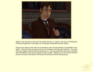 Maybe it was because he had seen her earlier that day, or maybe it was due to Christopher‟s
comment bringing her to mind again, but his thoughts immediately turned to Sophia.

Would she be willing to dine with him he wondered, when she had still been so standoffish to him
earlier. There was only one way to find out, he reasoned, and that was to ask her. The worst
that could happen would be that she would say no. He was surprised by the wave of sadness
which threatened to rise and he pushed it down hurriedly. Making up his mind to ask her there
and then, he went to the bottom of the stairs and shouted up that he was going out.
 