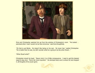 Ezra and Christopher watched him go from the window of Christopher‟s room. “He looked …
panicked when I said I would not be here tomorrow,” said Ezra thoughtfully.

“Oh that is just Bertie. He doesn't like being on his own. He never has,” replied Christopher.
“He is better than he was, but still I wonder what he is going to be like when Stuart…”

“When Stuart what?”

Christopher shook his head. “Never mind, it is of little consequence. I need to get this blasted
easel to stay shut. That is far more important.” He stomped back over to where he had dropped
it, all thoughts of his cousin gone.
 