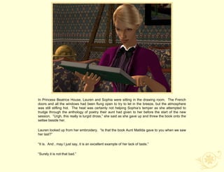 In Princess Beatrice House, Lauren and Sophia were sitting in the drawing room. The French
doors and all the windows had been flung open to try to let in the breeze, but the atmosphere
was still stifling hot. The heat was certainly not helping Sophia‟s temper as she attempted to
trudge through the anthology of poetry their aunt had given to her before the start of the new
session. “Urgh, this really is turgid dross,” she said as she gave up and threw the book onto the
settee beside her.

Lauren looked up from her embroidery. “Is that the book Aunt Matilda gave to you when we saw
her last?”

“It is. And , may I just say, it is an excellent example of her lack of taste.”

“Surely it is not that bad.”
 