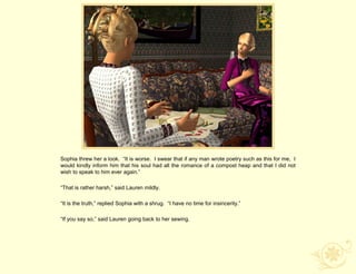 Sophia threw her a look. “It is worse. I swear that if any man wrote poetry such as this for me, I
would kindly inform him that his soul had all the romance of a compost heap and that I did not
wish to speak to him ever again.”

“That is rather harsh,” said Lauren mildly.

“It is the truth,” replied Sophia with a shrug. “I have no time for insincerity.”

“If you say so,” said Lauren going back to her sewing.
 