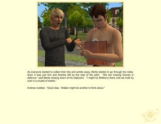 As everyone started to collect their kits and amble away, Bertie started to go through his notes.
Soon it was just him and Andrew left by the side of the pitch. “We are missing Graves in
defence,” said Bertie looking down at his clipboard. “I might try McMurry there until we hold try
outs in a couple of weeks.”

Andrew nodded. “Good idea. Walker might be another to think about.”
 