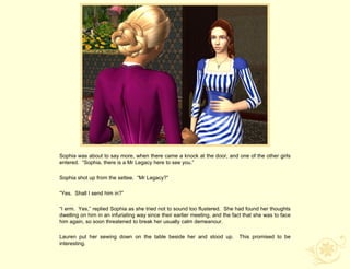 Sophia was about to say more, when there came a knock at the door, and one of the other girls
entered. “Sophia, there is a Mr Legacy here to see you.”

Sophia shot up from the settee. “Mr Legacy?”

“Yes. Shall I send him in?”

“I erm. Yes,” replied Sophia as she tried not to sound too flustered. She had found her thoughts
dwelling on him in an infuriating way since their earlier meeting, and the fact that she was to face
him again, so soon threatened to break her usually calm demeanour.

Lauren put her sewing down on the table beside her and stood up.             This promised to be
interesting.
 