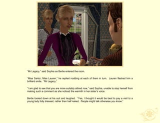 “Mr Legacy,” said Sophia as Bertie entered the room.

“Miss Sartor, Miss Lauren,” he replied nodding at each of them in turn. Lauren flashed him a
brilliant smile. “Mr Legacy.”

“I am glad to see that you are more suitably attired now,” said Sophia, unable to stop herself from
making such a comment as she noticed the warmth in her sister‟s voice.

Bertie looked down at his suit and laughed. “Yes, I thought it would be best to pay a visit to a
young lady fully dressed, rather than half naked. People might talk otherwise you know.”
 