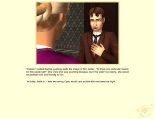 “Indeed,” replied Sophia, pushing aside the image of him earlier. “Is there any particular reason
for this social call?” She knew she was sounding brusque, but if he wasn't so vexing, she would
be perfectly civil and friendly to him.

“Actually, there is. I was wondering if you would care to dine with me tomorrow night.”
 