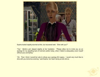 Sophia looked slightly stunned at this, but recovered well. “Dine with you?”

“Yes.” Bertie‟s grin slipped slightly at her hesitation. “Please allow me to invite you as an
apology for my appalling lack of manners earlier today, when I failed to adequately cover myself
without your prompting.”

“Oh. Then I think it would be rude to refuse your apology Mr Legacy. I would very much like to
dine with you tomorrow evening,” said Sophia, her heart racing as she did so.
 