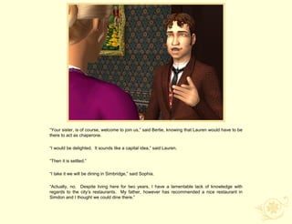 “Your sister, is of course, welcome to join us,” said Bertie, knowing that Lauren would have to be
there to act as chaperone.

“I would be delighted. It sounds like a capital idea,” said Lauren.

“Then it is settled.”

“I take it we will be dining in Simbridge,” said Sophia.

“Actually, no. Despite living here for two years, I have a lamentable lack of knowledge with
regards to the city‟s restaurants. My father, however has recommended a nice restaurant in
Simdon and I thought we could dine there.”
 