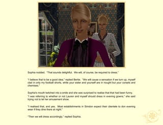 Sophia nodded. “That sounds delightful. We will, of course, be required to dress.”

“I believe that to be a good idea,” replied Bertie. “We will cause a sensation if we turn up, myself
clad in only my football shorts, while your sister and yourself are in nought but your corsets and
chemises.”

Sophia's mouth twitched into a smile and she was surprised to realise that that had been funny.
“I was referring to whether or not Lauren and myself should dress in evening gowns,” she said
trying not to let her amusement show.

“I realised that, and yes. Most establishments in Simdon expect their clientele to don evening
wear if they dine there at night.”

“Then we will dress accordingly,” replied Sophia.
 
