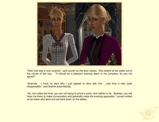 “Well, that was a nice surprise,” said Lauren as the door closed. She looked at her sister out of
the corner of her eye. “It should be a pleasant evening spent in his company, do you not
agree?”

“Scarcely. I have no idea why I just agreed to dine with him.              Last time it was quite
disagreeable,” said Sophia automatically.

“Ah, but unlike last time, you are not trying to prove a point, and neither is he. Besides, you will
have me there to make conversation and generally make the evening agreeable,” Lauren smiled
at her sister who went and sat back down on the settee.
 