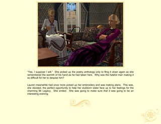“Yes, I suppose I will.” She picked up the poetry anthology only to fling it down again as she
remembered the warmth of his hand as he had taken hers. Why was the hateful man making it
so difficult for her to despise him?

Lauren meanwhile had once more picked up her embroidery and was making plans. This was,
she decided, the perfect opportunity to help her stubborn sister face up to her feelings for the
charming Mr Legacy. She smiled. She was going to make sure that it was going to be an
interesting evening.
 