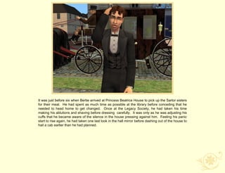 It was just before six when Bertie arrived at Princess Beatrice House to pick up the Sartor sisters
for their meal. He had spent as much time as possible at the library before conceding that he
needed to head home to get changed. Once at the Legacy Society, he had taken his time
making his ablutions and shaving before dressing carefully. It was only as he was adjusting his
cuffs that he became aware of the silence in the house pressing against him. Feeling his panic
start to rise again, he had taken one last look in the hall mirror before dashing out of the house to
hail a cab earlier than he had planned.
 