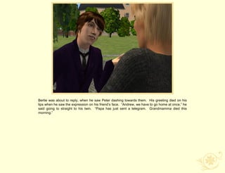 Bertie was about to reply, when he saw Peter dashing towards them. His greeting died on his
lips when he saw the expression on his friend‟s face. “Andrew, we have to go home at once,” he
said going to straight to his twin. “Papa has just sent a telegram. Grandmamma died this
morning.”
 