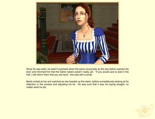 Since he was early, he wasn‟t surprised when the same young lady as the day before opened the
door and informed him that the Sartor sisters weren‟t ready yet. “If you would care to wait in the
hall, I will inform them that you are here,” she said with a smile.

Bertie smiled at her and watched as she headed up the stairs, before surreptitiously looking at his
reflection in the window and adjusting his tie. He was sure that it was not laying straight, no
matter what he did.
 