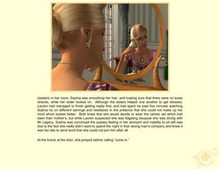 Upstairs in her room, Sophia was smoothing her hair, and making sure that there were no loose
strands, while her sister looked on. Although the sisters helped one another to get dressed,
Lauren had managed to finish getting ready first, and had spent he past five minutes watching
Sophia try on different earrings and necklaces in the pretence that she could not make up her
mind which looked better. Both knew that she would decide to wear the cameo set which had
been their mother‟s, but while Lauren suspected she was fidgeting because she was dining with
Mr Legacy, Sophia was convinced the queasy feeling in her stomach and inability to sit still was
due to the fact she really didn‟t want to spend the night in that vexing man‟s company and knew it
was too late to send word that she could not join him after all.

At the knock at the door, she jumped before calling “come in.”
 