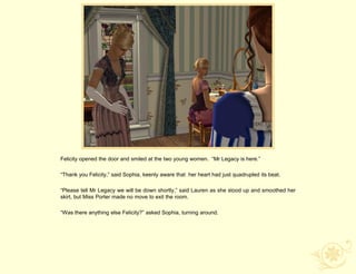 Felicity opened the door and smiled at the two young women. “Mr Legacy is here.”

“Thank you Felicity,” said Sophia, keenly aware that her heart had just quadrupled its beat.

“Please tell Mr Legacy we will be down shortly,” said Lauren as she stood up and smoothed her
skirt, but Miss Porter made no move to exit the room.

“Was there anything else Felicity?” asked Sophia, turning around.
 