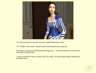 “No. Only that the two of you are very lucky,” replied Felicity with a smile.

“Oh? Really? Why is that?” Sophia frowned as she spoke to the younger girl.

“Mr Legacy is looking particularly handsome tonight and …” her voice trailed off as she saw the
stony look on Sophia‟s face.

“I will go and tell him that you will be with him shortly,” she said instead before bobbing and
leaving the room.
 