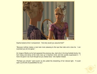 Sophia looked at her in amazement. “And why would you assume that?”

“Because nothing makes a man look more pleasing to the eye than tails and a bow tie. I am
surprised you do not agree.”

An image of Bertie as he had appeared the previous day, clad only in his long football shorts, his
hair messy and damp at the roots rose up in Sophia‟s mind, and she quickly suppressed it. “I
have not given it as much thought as you clearly have,” she replied instead.

“Perhaps you should,” said Lauren as she pulled the drawstring of her reticule tight. “It could
open up all sorts of possibilities for you.”
 