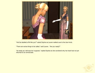 “And be labelled a flirt like you?” asked Sophia as Lauren walked over to the door knob.

“There are worse things to be called,” said Lauren. “Are you ready?”

“As ready as I will ever be I suppose,” replied Sophia as she wondered why her heart had not yet
returned to its normal beat.
 