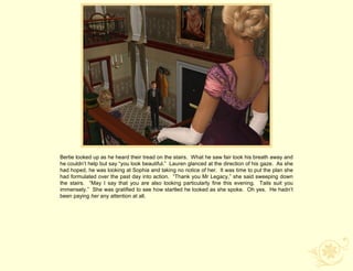 Bertie looked up as he heard their tread on the stairs. What he saw fair took his breath away and
he couldn‟t help but say “you look beautiful.” Lauren glanced at the direction of his gaze. As she
had hoped, he was looking at Sophia and taking no notice of her. It was time to put the plan she
had formulated over the past day into action. “Thank you Mr Legacy,” she said sweeping down
the stairs. “May I say that you are also looking particularly fine this evening. Tails suit you
immensely.” She was gratified to see how startled he looked as she spoke. Oh yes. He hadn‟t
been paying her any attention at all.
 