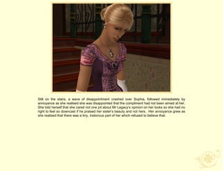 Still on the stairs, a wave of disappointment crashed over Sophia, followed immediately by
annoyance as she realised she was disappointed that the compliment had not been aimed at her.
She told herself that she cared not one jot about Mr Legacy‟s opinion on her looks so she had no
right to feel so downcast if he praised her sister‟s beauty and not hers. Her annoyance grew as
she realised that there was a tiny, traitorous part of her which refused to believe that.
 