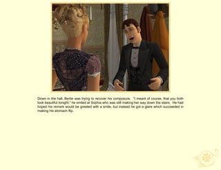 Down in the hall, Bertie was trying to recover his composure. “I meant of course, that you both
look beautiful tonight,” he smiled at Sophia who was still making her way down the stairs. He had
hoped his remark would be greeted with a smile, but instead he got a glare which succeeded in
making his stomach flip.
 